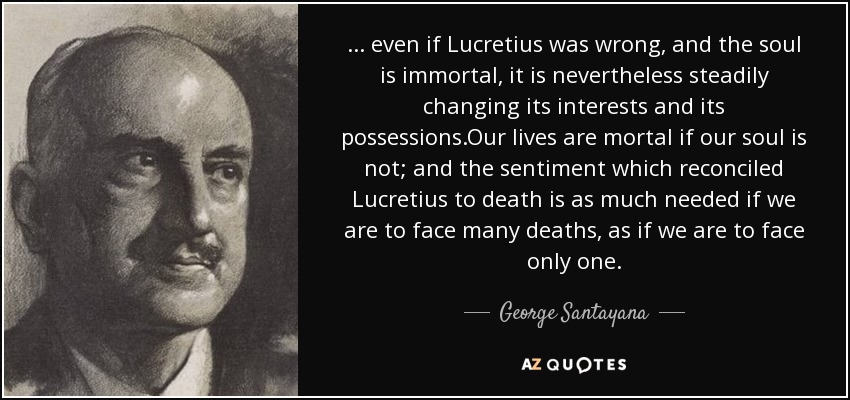 ... even if Lucretius was wrong, and the soul is immortal, it is nevertheless steadily changing its interests and its possessions.Our lives are mortal if our soul is not; and the sentiment which reconciled Lucretius to death is as much needed if we are to face many deaths, as if we are to face only one. - George Santayana