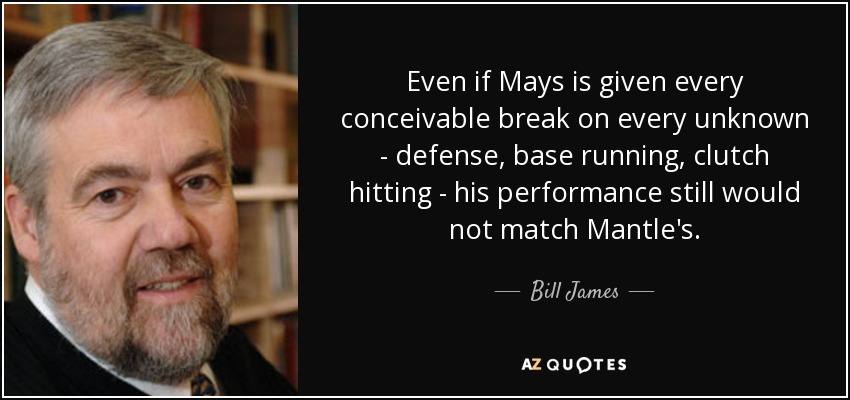 Even if Mays is given every conceivable break on every unknown - defense, base running, clutch hitting - his performance still would not match Mantle's. - Bill James