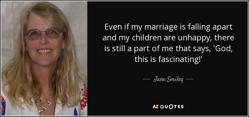 Even if my marriage is falling apart and my children are unhappy, there is still a part of me that says, 'God, this is fascinating!' - Jane Smiley