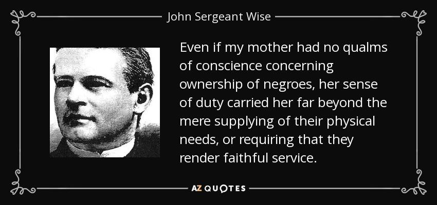 Even if my mother had no qualms of conscience concerning ownership of negroes, her sense of duty carried her far beyond the mere supplying of their physical needs, or requiring that they render faithful service. - John Sergeant Wise