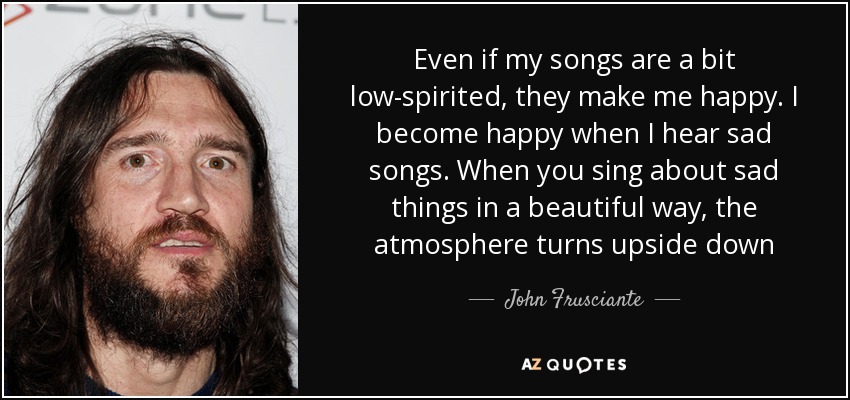 Even if my songs are a bit low-spirited, they make me happy. I become happy when I hear sad songs. When you sing about sad things in a beautiful way, the atmosphere turns upside down - John Frusciante