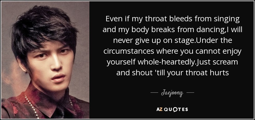 Even if my throat bleeds from singing and my body breaks from dancing,I will never give up on stage.Under the circumstances where you cannot enjoy yourself whole-heartedly.Just scream and shout 'till your throat hurts - Jaejoong