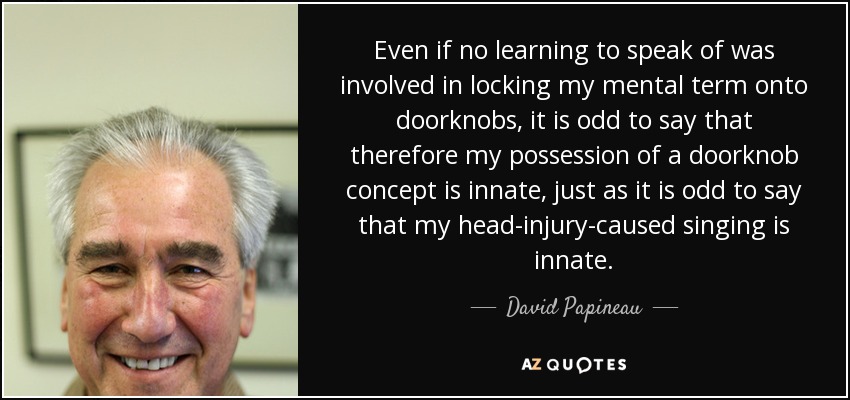 Even if no learning to speak of was involved in locking my mental term onto doorknobs, it is odd to say that therefore my possession of a doorknob concept is innate, just as it is odd to say that my head-injury-caused singing is innate. - David Papineau