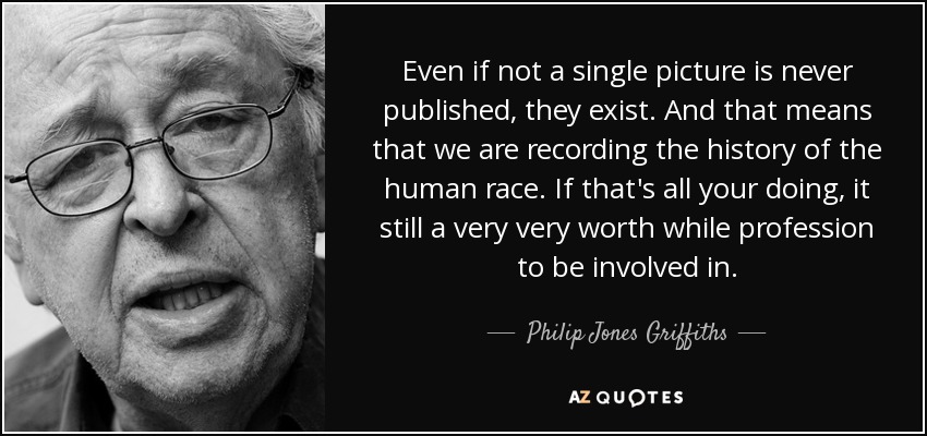 Even if not a single picture is never published, they exist. And that means that we are recording the history of the human race. If that's all your doing, it still a very very worth while profession to be involved in. - Philip Jones Griffiths