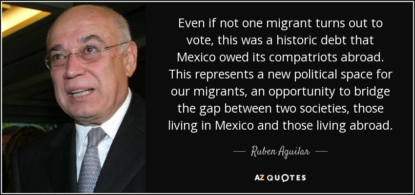 Even if not one migrant turns out to vote, this was a historic debt that Mexico owed its compatriots abroad. This represents a new political space for our migrants, an opportunity to bridge the gap between two societies, those living in Mexico and those living abroad. - Ruben Aguilar