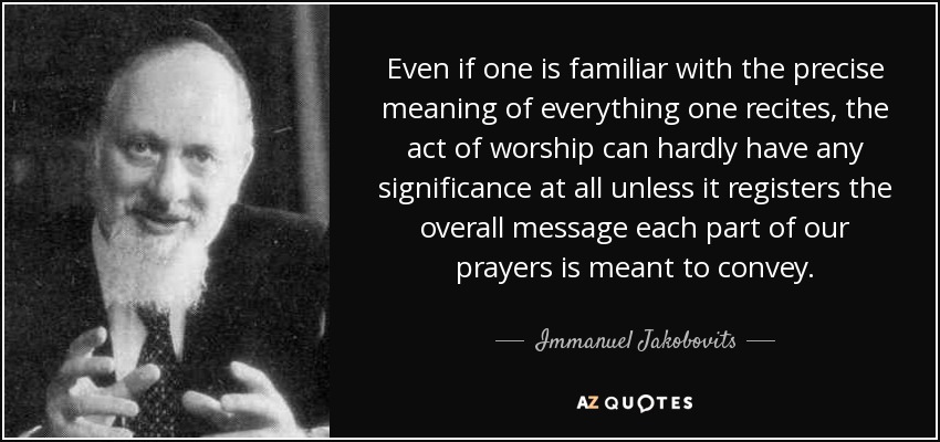 Even if one is familiar with the precise meaning of everything one recites, the act of worship can hardly have any significance at all unless it registers the overall message each part of our prayers is meant to convey. - Immanuel Jakobovits, Baron Jakobovits