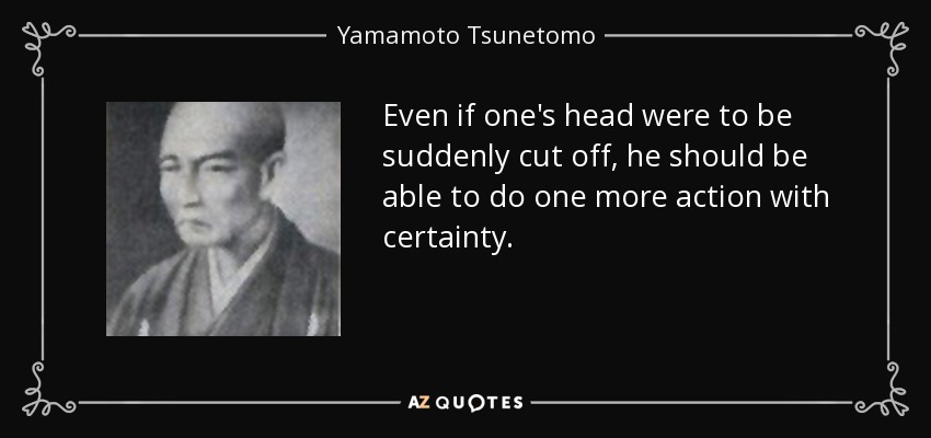 Even if one's head were to be suddenly cut off, he should be able to do one more action with certainty. - Yamamoto Tsunetomo