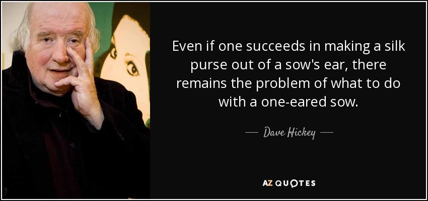 Even if one succeeds in making a silk purse out of a sow's ear, there remains the problem of what to do with a one-eared sow. - Dave Hickey