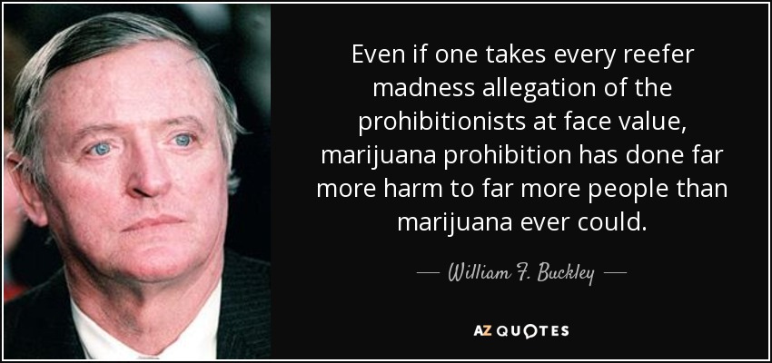 Even if one takes every reefer madness allegation of the prohibitionists at face value, marijuana prohibition has done far more harm to far more people than marijuana ever could. - William F. Buckley, Jr.