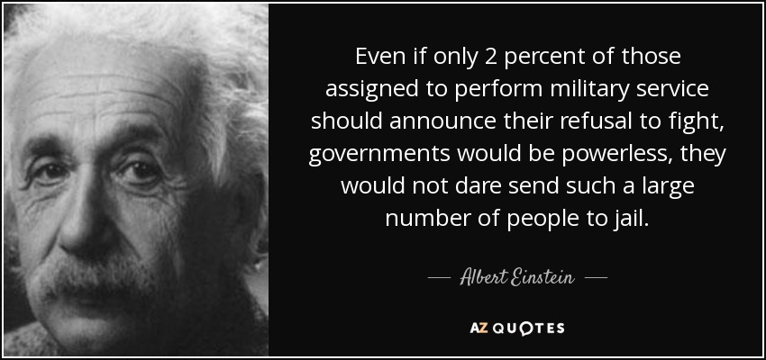 Even if only 2 percent of those assigned to perform military service should announce their refusal to fight, governments would be powerless, they would not dare send such a large number of people to jail. - Albert Einstein