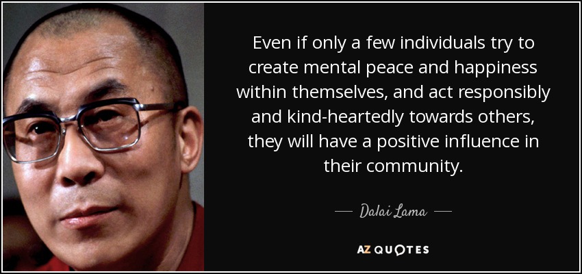 Even if only a few individuals try to create mental peace and happiness within themselves, and act responsibly and kind-heartedly towards others, they will have a positive influence in their community. - Dalai Lama
