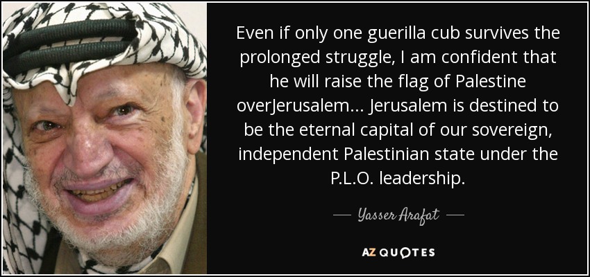Even if only one guerilla cub survives the prolonged struggle, I am confident that he will raise the flag of Palestine overJerusalem... Jerusalem is destined to be the eternal capital of our sovereign, independent Palestinian state under the P.L.O. leadership. - Yasser Arafat