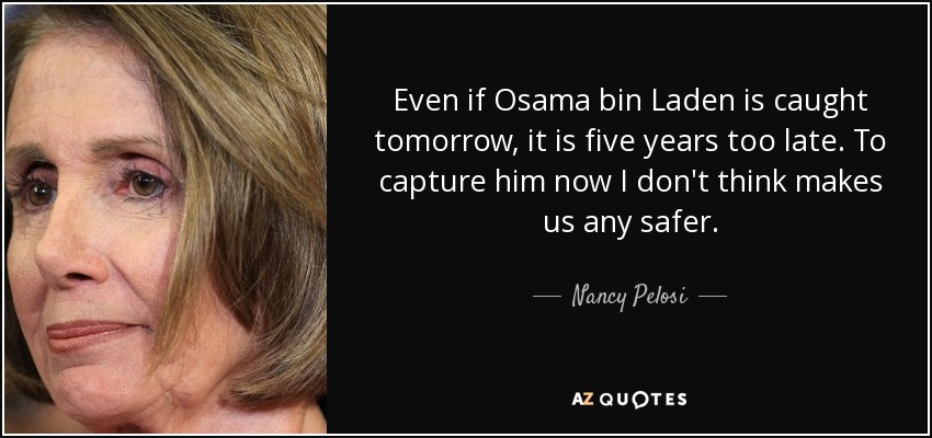 Even if Osama bin Laden is caught tomorrow, it is five years too late. To capture him now I don't think makes us any safer. - Nancy Pelosi