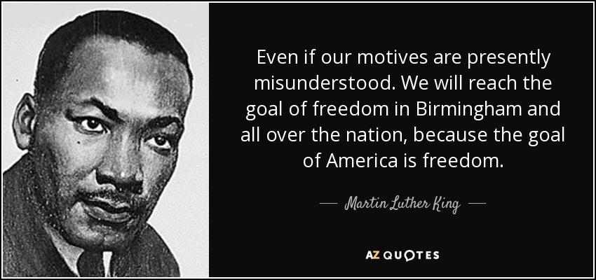 Even if our motives are presently misunderstood. We will reach the goal of freedom in Birmingham and all over the nation, because the goal of America is freedom. - Martin Luther King, Jr.