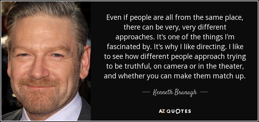 Even if people are all from the same place, there can be very, very different approaches. It's one of the things I'm fascinated by. It's why I like directing. I like to see how different people approach trying to be truthful, on camera or in the theater, and whether you can make them match up. - Kenneth Branagh