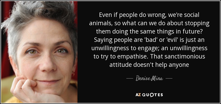 Even if people do wrong, we're social animals, so what can we do about stopping them doing the same things in future? Saying people are 'bad' or 'evil' is just an unwillingness to engage; an unwillingness to try to empathise. That sanctimonious attitude doesn't help anyone - Denise Mina