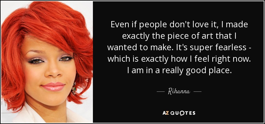 Even if people don't love it, I made exactly the piece of art that I wanted to make. It's super fearless - which is exactly how I feel right now. I am in a really good place. - Rihanna