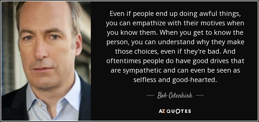 Even if people end up doing awful things, you can empathize with their motives when you know them. When you get to know the person, you can understand why they make those choices, even if they're bad. And oftentimes people do have good drives that are sympathetic and can even be seen as selfless and good-hearted. - Bob Odenkirk