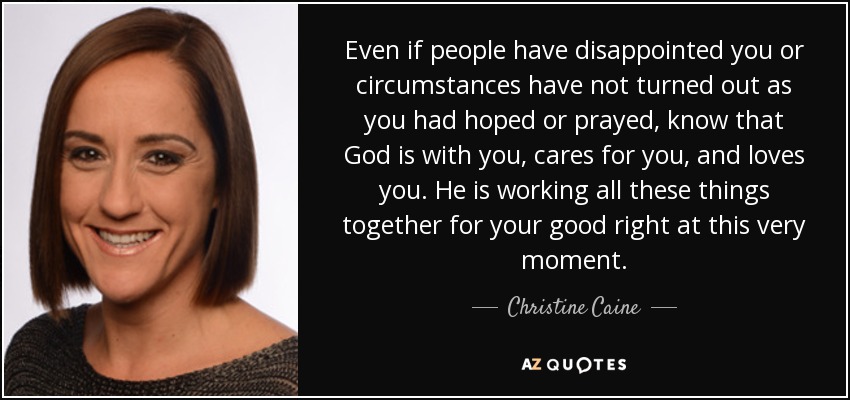 Even if people have disappointed you or circumstances have not turned out as you had hoped or prayed, know that God is with you, cares for you, and loves you. He is working all these things together for your good right at this very moment. - Christine Caine