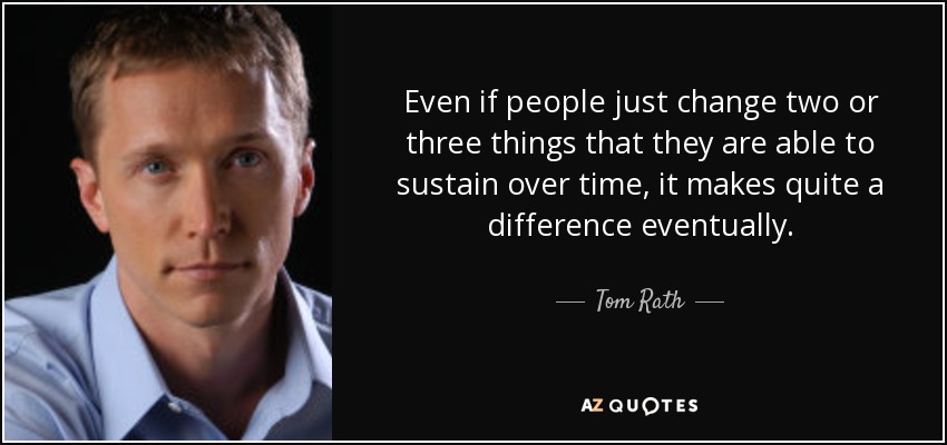 Even if people just change two or three things that they are able to sustain over time, it makes quite a difference eventually. - Tom Rath