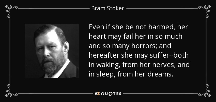 Even if she be not harmed, her heart may fail her in so much and so many horrors; and hereafter she may suffer--both in waking, from her nerves, and in sleep, from her dreams. - Bram Stoker