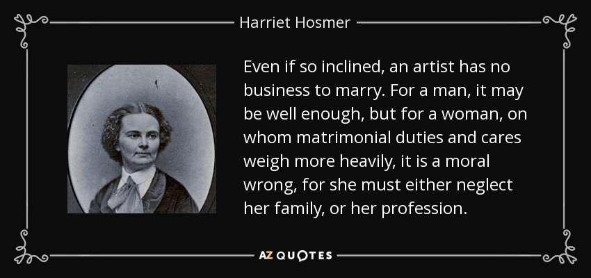 Even if so inclined, an artist has no business to marry. For a man, it may be well enough, but for a woman, on whom matrimonial duties and cares weigh more heavily, it is a moral wrong, for she must either neglect her family, or her profession. - Harriet Hosmer