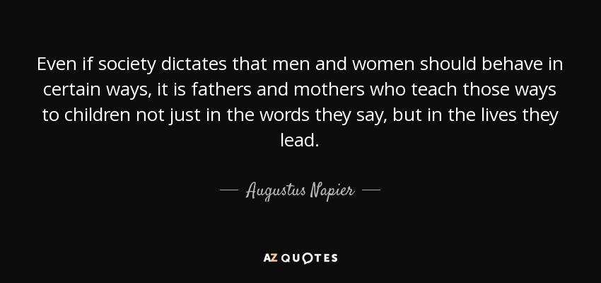 Even if society dictates that men and women should behave in certain ways, it is fathers and mothers who teach those ways to children not just in the words they say, but in the lives they lead. - Augustus Napier