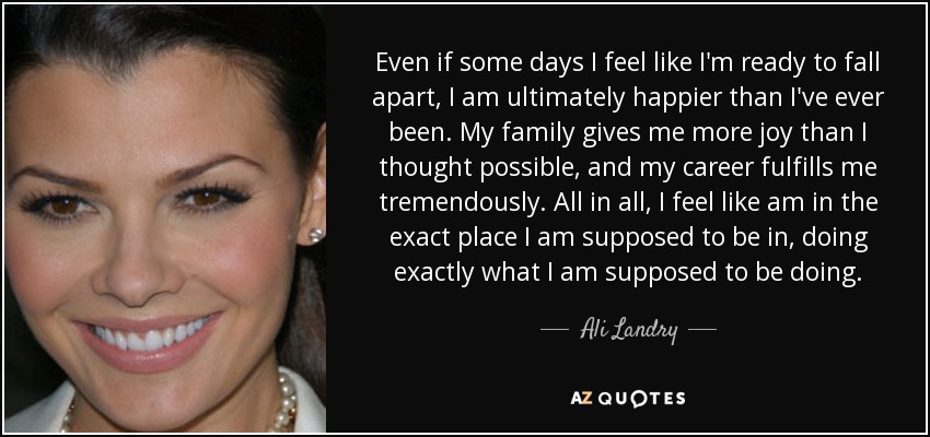Even if some days I feel like I'm ready to fall apart, I am ultimately happier than I've ever been. My family gives me more joy than I thought possible, and my career fulfills me tremendously. All in all, I feel like am in the exact place I am supposed to be in, doing exactly what I am supposed to be doing. - Ali Landry