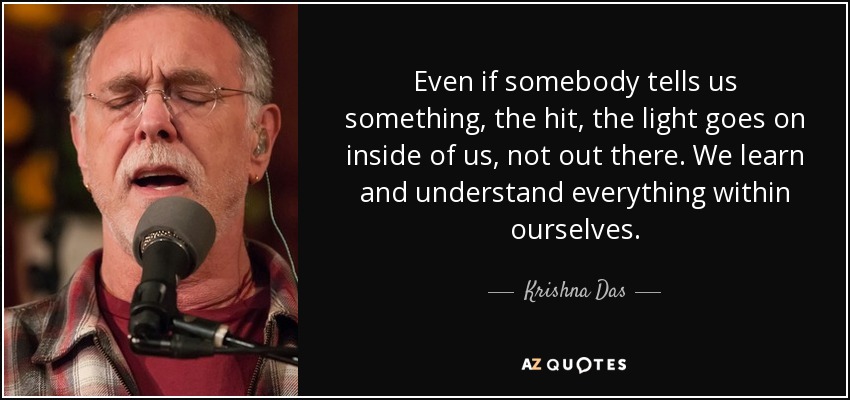 Even if somebody tells us something, the hit, the light goes on inside of us, not out there. We learn and understand everything within ourselves. - Krishna Das