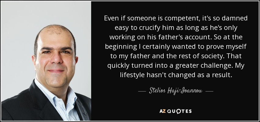 Even if someone is competent, it's so damned easy to crucify him as long as he's only working on his father's account. So at the beginning I certainly wanted to prove myself to my father and the rest of society. That quickly turned into a greater challenge. My lifestyle hasn't changed as a result. - Stelios Haji-Ioannou