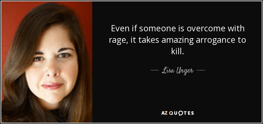 Even if someone is overcome with rage, it takes amazing arrogance to kill. - Lisa Unger