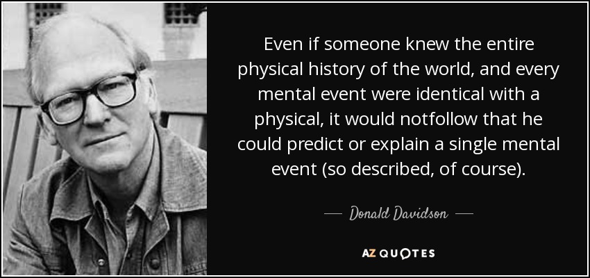 Even if someone knew the entire physical history of the world, and every mental event were identical with a physical, it would notfollow that he could predict or explain a single mental event (so described, of course). - Donald Davidson