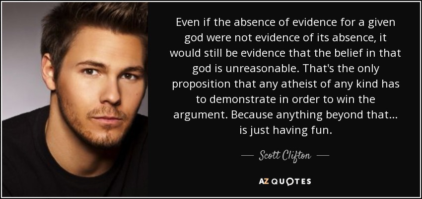 Even if the absence of evidence for a given god were not evidence of its absence, it would still be evidence that the belief in that god is unreasonable. That's the only proposition that any atheist of any kind has to demonstrate in order to win the argument. Because anything beyond that... is just having fun. - Scott Clifton