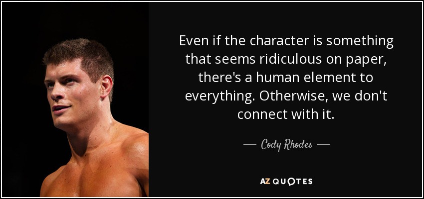 Even if the character is something that seems ridiculous on paper, there's a human element to everything. Otherwise, we don't connect with it. - Cody Rhodes