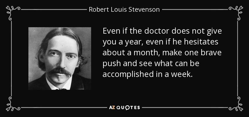 Even if the doctor does not give you a year, even if he hesitates about a month, make one brave push and see what can be accomplished in a week. - Robert Louis Stevenson