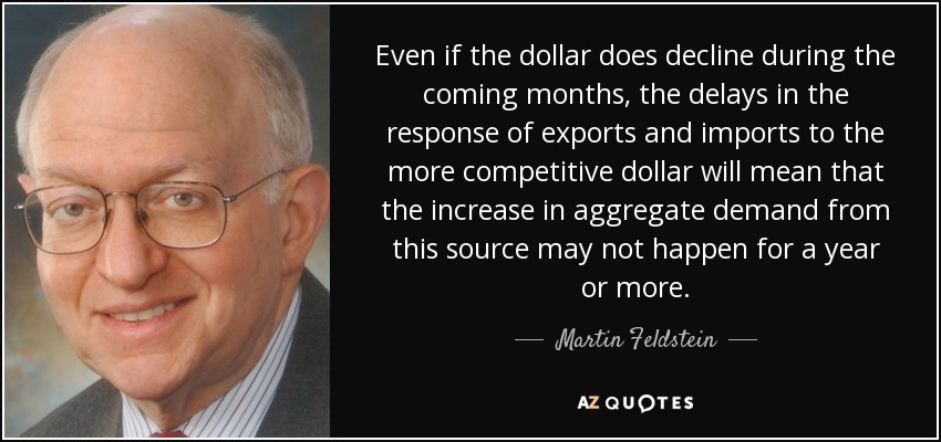 Even if the dollar does decline during the coming months, the delays in the response of exports and imports to the more competitive dollar will mean that the increase in aggregate demand from this source may not happen for a year or more. - Martin Feldstein