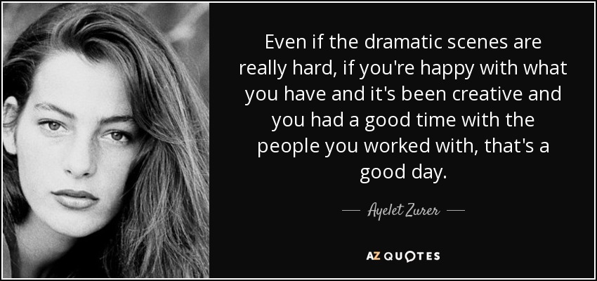 Even if the dramatic scenes are really hard, if you're happy with what you have and it's been creative and you had a good time with the people you worked with, that's a good day. - Ayelet Zurer
