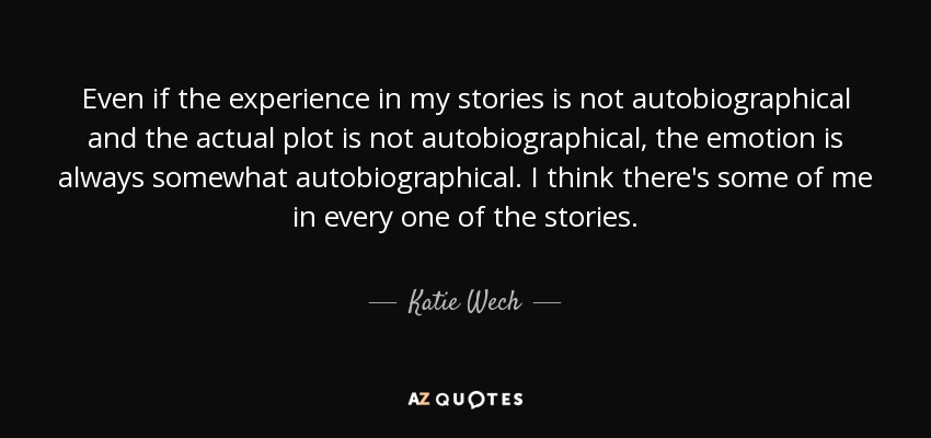Even if the experience in my stories is not autobiographical and the actual plot is not autobiographical, the emotion is always somewhat autobiographical. I think there's some of me in every one of the stories. - Katie Wech