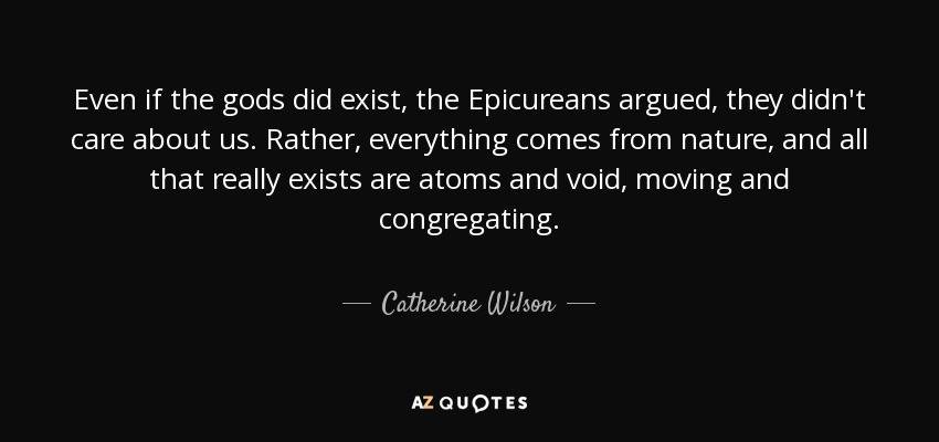 Even if the gods did exist, the Epicureans argued, they didn't care about us. Rather, everything comes from nature, and all that really exists are atoms and void, moving and congregating. - Catherine Wilson