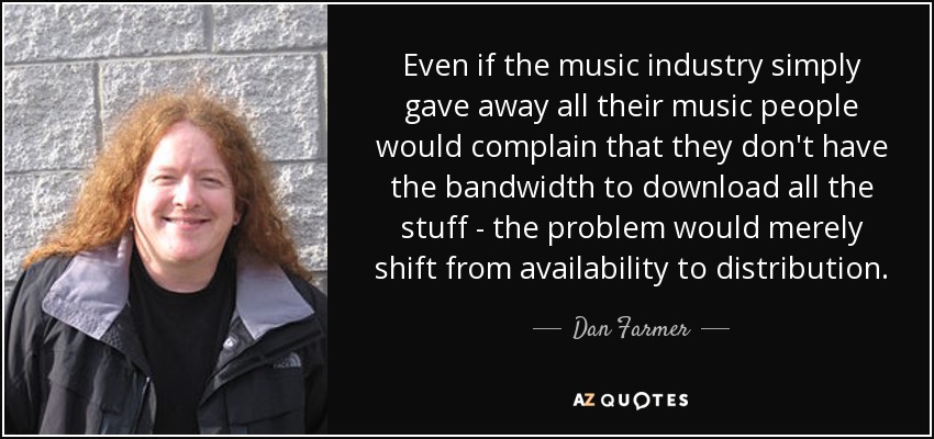 Even if the music industry simply gave away all their music people would complain that they don't have the bandwidth to download all the stuff - the problem would merely shift from availability to distribution. - Dan Farmer