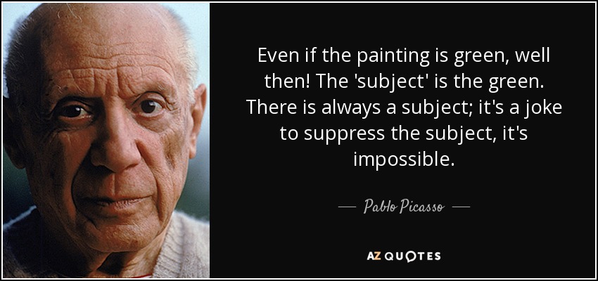 Even if the painting is green, well then! The 'subject' is the green. There is always a subject; it's a joke to suppress the subject, it's impossible. - Pablo Picasso