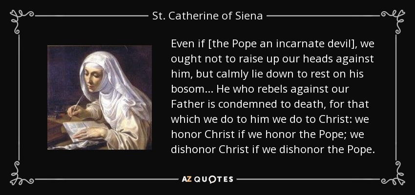 Even if [the Pope an incarnate devil], we ought not to raise up our heads against him, but calmly lie down to rest on his bosom... He who rebels against our Father is condemned to death, for that which we do to him we do to Christ: we honor Christ if we honor the Pope; we dishonor Christ if we dishonor the Pope. - St. Catherine of Siena