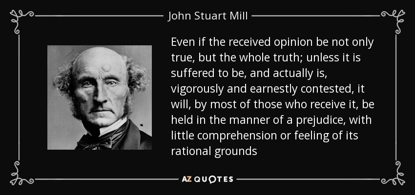 Even if the received opinion be not only true, but the whole truth; unless it is suffered to be, and actually is, vigorously and earnestly contested, it will, by most of those who receive it, be held in the manner of a prejudice, with little comprehension or feeling of its rational grounds - John Stuart Mill