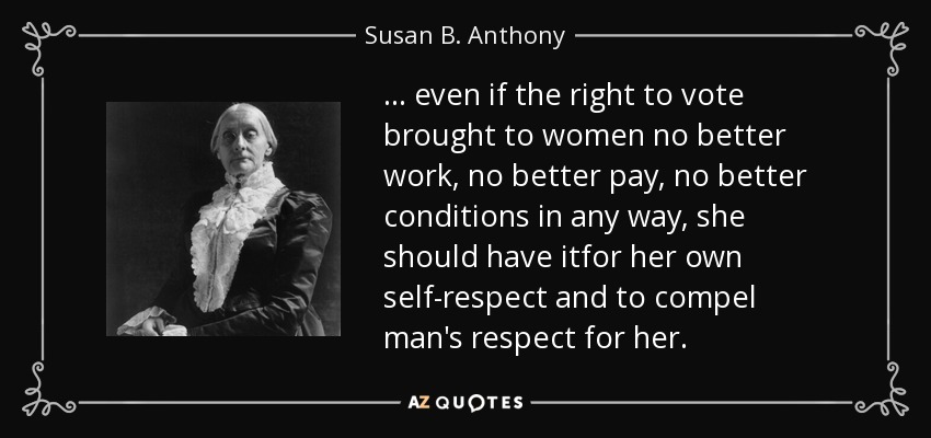 ... even if the right to vote brought to women no better work, no better pay, no better conditions in any way, she should have itfor her own self-respect and to compel man's respect for her. - Susan B. Anthony