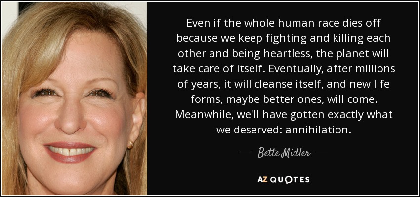 Even if the whole human race dies off because we keep fighting and killing each other and being heartless, the planet will take care of itself. Eventually, after millions of years, it will cleanse itself, and new life forms, maybe better ones, will come. Meanwhile, we'll have gotten exactly what we deserved: annihilation. - Bette Midler