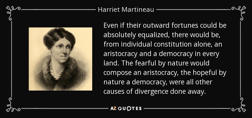 Even if their outward fortunes could be absolutely equalized, there would be, from individual constitution alone, an aristocracy and a democracy in every land. The fearful by nature would compose an aristocracy, the hopeful by nature a democracy, were all other causes of divergence done away. - Harriet Martineau