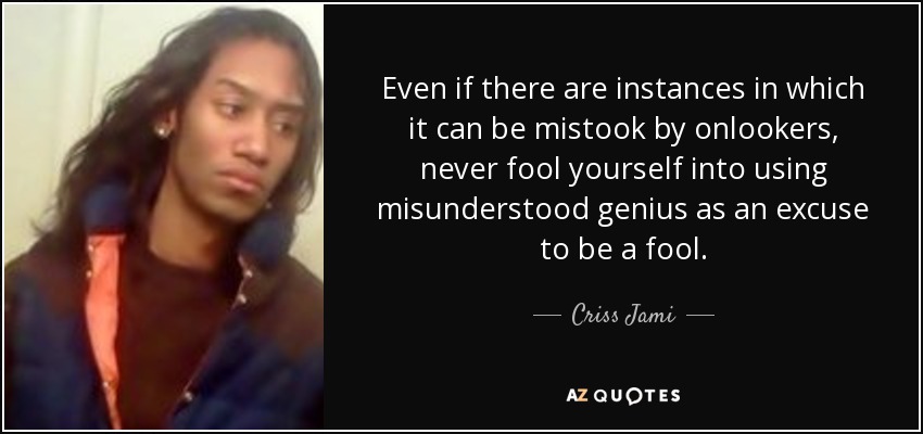 Even if there are instances in which it can be mistook by onlookers, never fool yourself into using misunderstood genius as an excuse to be a fool. - Criss Jami