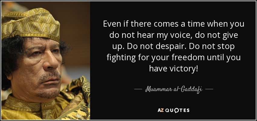 Even if there comes a time when you do not hear my voice, do not give up. Do not despair. Do not stop fighting for your freedom until you have victory! - Muammar al-Gaddafi