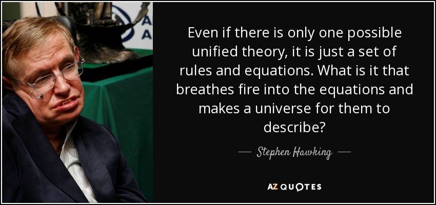 Even if there is only one possible unified theory, it is just a set of rules and equations. What is it that breathes fire into the equations and makes a universe for them to describe? - Stephen Hawking