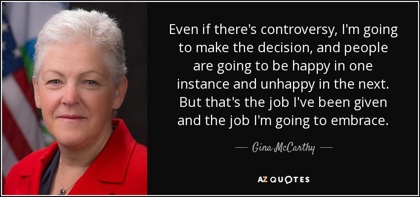 Even if there's controversy, I'm going to make the decision, and people are going to be happy in one instance and unhappy in the next. But that's the job I've been given and the job I'm going to embrace. - Gina McCarthy